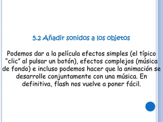 5.2 Añadir sonidos a los objetos

  Podemos dar a la película efectos simples (el típico
 “clic” al pulsar un botón), efectos complejos (música
de fondo) e incluso podemos hacer que la animación se
     desarrolle conjuntamente con una música. En
        definitiva, flash nos vuelve a poner fácil.
 