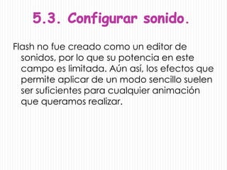 .
Flash no fue creado como un editor de
  sonidos, por lo que su potencia en este
  campo es limitada. Aún así, los efectos que
  permite aplicar de un modo sencillo suelen
  ser suficientes para cualquier animación
  que queramos realizar.
 