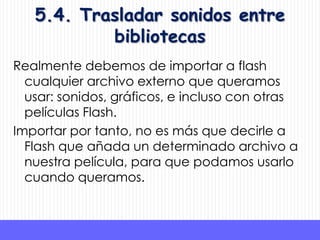 5.4. Trasladar sonidos entre
           bibliotecas
Realmente debemos de importar a flash
  cualquier archivo externo que queramos
  usar: sonidos, gráficos, e incluso con otras
  películas Flash.
Importar por tanto, no es más que decirle a
  Flash que añada un determinado archivo a
  nuestra película, para que podamos usarlo
  cuando queramos.
 
