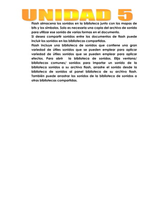 Flash almacena los sonidos en la biblioteca junto con los mapas de
bits y los símbolos. Solo es necesaria una copia del archivo de sonido
para utilizar ese sonido de varias formas en el documento.
Si desea compartir sonidos entre los documentos de flash puede
incluir los sonidos en las bibliotecas compartidas.
Flash incluye una biblioteca de sonidos que contiene una gran
variedad de útiles sonidos que se pueden emplear para aplicar
variedad de útiles sonidos que se pueden emplear para aplicar
efectos. Para abrir        la biblioteca de sonidos. Elija ventana/
bibliotecas comunes/ sonidos para importar un sonido de la
biblioteca sonidos a su archivo flash, arrastre el sonido desde la
biblioteca de sonidos al panel biblioteca de su archivo flash.
También puede arrastrar los sonidos de la biblioteca de sonidos a
otras bibliotecas compartidas.
 