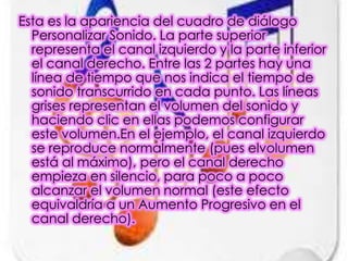 Esta es la apariencia del cuadro de diálogo
  Personalizar Sonido. La parte superior
  representa el canal izquierdo y la parte inferior
  el canal derecho. Entre las 2 partes hay una
  línea de tiempo que nos indica el tiempo de
  sonido transcurrido en cada punto. Las líneas
  grises representan el volumen del sonido y
  haciendo clic en ellas podemos configurar
  este volumen.En el ejemplo, el canal izquierdo
  se reproduce normalmente (pues elvolumen
  está al máximo), pero el canal derecho
  empieza en silencio, para poco a poco
  alcanzar el volumen normal (este efecto
  equivaldría a un Aumento Progresivo en el
  canal derecho).
 