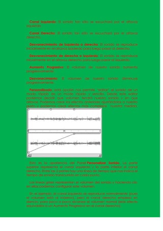 Canal Izquierdo: El sonido tan sólo se escuchará por el altavoz
izquierdo.

 Canal Derecho: El sonido tan sólo se escuchará por el altavoz
derecho.

   Desvanecimiento de izquierda a derecha: El sonido se reproduce
inicialmente en el altavoz izquierdo para luego pasar al derecho.

   Desvanecimiento de derecha a izquierda: El sonido se reproduce
inicialmente en el altavoz derecho para luego pasar al izquierdo.

  Aumento Progresivo: El volumen de nuestro sonido aumenta
progresivamente.

  Desvanecimiento:   El   volumen   de   nuestro   sonido   disminuye
progresivamente.

  Personalizado: esta opción nos permite “editar” el sonido de un
modo rápido de un modo rápido y sencillo. Desde este editor
podemos decidir que volumen tendrá nuestro sonido y en que
altavoz. Podemos crear los efectos anteriores ajustándolos a nuestro
gusto y podemos crear efectos más complejos nuestra medida.




   Esta es la apariencia del Panel Personalizar Sonido. La parte
superior representa el canal izquierdo y la parte inferior el canal
derecho. Entre las 2 partes hay una línea de tiempo que nos indica el
tiempo de sonido transcurrido en cada punto.

 Las líneas grises representan el volumen del sonido y haciendo clic
en ellas podemos configurar este volumen.

   En el ejemplo, el canal izquierdo se reproduce normalmente (pues
el volumen está al máximo), pero el canal derecho empieza en
silencio, para poco a poco alcanzar el volumen normal (este efecto
equivaldría a un Aumento Progresivo en el canal derecho).
 