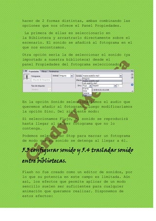 hacer de 2 formas distintas, ambas combinando las
opciones que nos ofrece el Panel Propiedades.

 La primera de ellas es seleccionarlo en
la Biblioteca y arrastrarlo directamente sobre el
escenario. El sonido se añadirá al fotograma en el
que nos encontramos.
Otra opción sería la de seleccionar el sonido (ya
importado a nuestra biblioteca) desde el
panel Propiedades del fotograma seleccionado:




En la opción Sonido seleccionaríamos el audio que
queremos añadir al fotograma. Luego modificaríamos
la opción Sinc. Del siguiente modo:

Si seleccionamos Flujo, el sonido se reproducirá
hasta llegar al primer fotograma que no lo
contenga.

Podemos seleccionar Stop para marcar un fotograma
de modo que el sonido se detenga al llegar a él.

5.3 configurar sonido y 5.4 trasladar sonido
entre bibliotecas.
Flash no fue creado como un editor de sonidos, por
lo que su potencia en este campo es limitada. Aún
así, los efectos que permite aplicar de un modo
sencillo suelen ser suficientes para cualquier
animación que queramos realizar. Disponemos de
estos efectos:
 