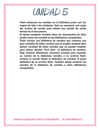 UNIDAD 5
    Flash almacena los sonidos en la biblioteca junto con los
    mapas de bits y los símbolos. Solo es necesaria una copia
    del archivo de sonido para utilizar ese sonido de varias
    formas en el documento.
    Si desea compartir sonidos entre los documentos de flash
    puede incluir los sonidos en las bibliotecas compartidas.
    Flash incluye una biblioteca de sonidos que contiene una
    gran variedad de útiles sonidos que se pueden emplear para
    aplicar variedad de útiles sonidos que se pueden emplear
    para aplicar efectos. Para abrir la biblioteca de sonidos.
    Elija ventana/ bibliotecas comunes/ sonidos para importar
    un sonido de la biblioteca sonidos a su archivo flash,
    arrastre el sonido desde la biblioteca de sonidos al panel
    biblioteca de su archivo flash. También puede arrastrar los
    sonidos de la biblioteca de sonidos a otras bibliotecas
    compartidas.




MARIA GUADALUPE GARCIA TURRUBIATES 3º A INFORMATICA
 