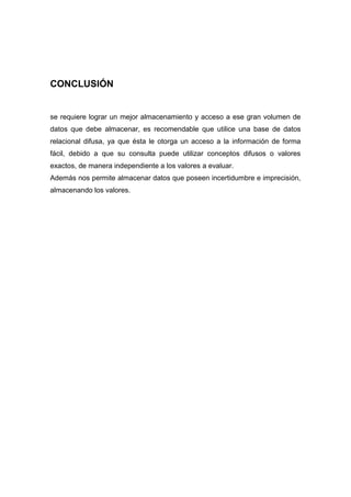 CONCLUSIÓN


se requiere lograr un mejor almacenamiento y acceso a ese gran volumen de
datos que debe almacenar, es recomendable que utilice una base de datos
relacional difusa, ya que ésta le otorga un acceso a la información de forma
fácil, debido a que su consulta puede utilizar conceptos difusos o valores
exactos, de manera independiente a los valores a evaluar.
Además nos permite almacenar datos que poseen incertidumbre e imprecisión,
almacenando los valores.
 