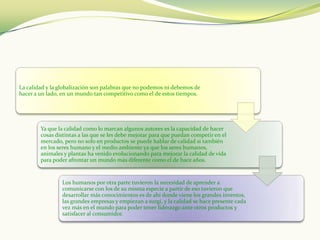 La calidad y la globalización son palabras que no podemos ni debemos de
hacer a un lado, en un mundo tan competitivo como el de estos tiempos.




        Ya que la calidad como lo marcan algunos autores es la capacidad de hacer
        cosas distintas a las que se les debe mejorar para que puedan competir en el
        mercado, pero no solo en productos se puede hablar de calidad si también
        en los seres humano y el medio ambiente ya que los seres humanos,
        animales y plantas ha venido evolucionando para mejorar la calidad de vida
        para poder afrontar un mundo más diferente como el de hace años.


                Los humanos por otra parte tuvieron la necesidad de aprender a
                comunicarse con los de su misma especie a partir de eso tuvieron que
                desarrollar más conocimientos es de ahí donde viene los grandes inventos,
                las grandes empresas y empiezan a surgí, y la calidad se hace presente cada
                vez más en el mundo para poder tener liderazgo ante otros productos y
                satisfacer al consumidor.
 
