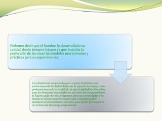 Podemos decir que el hombre ha desarrollado su
calidad desde tiempos lejanos ya que buscaba la
perfección de las cosas haciéndolas más cómodas y
prácticas para su supervivencia.




             La calidad está mejorando poco a poco mediante van
             evolucionando las habilidades de la especie humana, como
             podemos ver en la actualidad; ya que la globalización sobre
             pasa las fronteras nacionales es así como los consumidores
             se hacen cada vez más exigentes ante sus necesidades y es
             donde se tiende a perfeccionar cada cosa para poder
             satisfacer al consumidor, así como para poder permanecer
             en la línea de liderazgo empresarial.
 