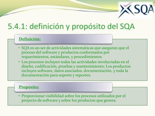 5.4.1: definición y propósito del SQA
   Definición:

   • SQA es un set de actividades sistemáticas que aseguran que el
     proceso del software y productos conformados por
     requerimientos, estándares, y procedimientos.
   • Los procesos incluyen todas las actividades involucradas en el
     diseño, codificación, pruebas y mantenimiento; Los productos
     incluyen software, datos asociados, documentación, y toda la
     documentación para soporte y reportes.

   Propósito:

   • Proporcionar visibilidad sobre los procesos utilizados por el
     proyecto de software y sobre los productos que genera.
 