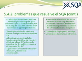 5.4.2: problemas que resuelve el SQA (cont.)
 La adopción de una buena política o          Para controlar la calidad del SW, es
   metodología contribuye en gran              necesario definir los parámetros,
medida a lograr la calidad del SW pero       indicadores o criterios de medición.
no la asegura. Esta política debe estar      Las cualidades para medir la calidad
  sustentada en 3 principios básicos.         del SW se definen en 2 categorías:
• Tecnológico: define las técnicas a        • Complejidad de programa o código.
  utilizar en el proceso de desarrollo de   • Complejidad de sistema o estructura.
  SW.
• Administrativo: contempla las
  funciones de planificación y control
  del desarrollo de SW, así como la
  organización del ambiente o centro
  de ingeniería del SW.
• Ergonómico: define la interfaz entre
  el usuario y el ambiente
  automatizado.
 