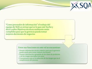 “Como proveedor de información” el trabajo del
equipo de SQA es revisar qué es lo que esté hecho y
decir cuáles objetivos técnicos realmente están
cumplidos para que la gerencia pueda tomar
mejores decisiones de negocios.




             Entre sus funciones en este rol se encuentran:
             • Proveer información técnica objetiva para que la gerencia
               pueda usarla para tomar mejores decisiones.
             • Proveer información apropiada de las clases de productos
               y de los riesgos asociados con estos.
             • Concentrarse más en la reducción de los riesgos que en el
               cumplimiento del proceso.
 