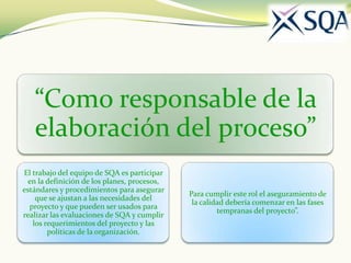 “Como responsable de la
   elaboración del proceso”
El trabajo del equipo de SQA es participar
 en la definición de los planes, procesos,
estándares y procedimientos para asegurar
                                             Para cumplir este rol el aseguramiento de
    que se ajustan a las necesidades del
                                              la calidad debería comenzar en las fases
  proyecto y que pueden ser usados para
                                                      tempranas del proyecto”.
realizar las evaluaciones de SQA y cumplir
   los requerimientos del proyecto y las
        políticas de la organización.
 