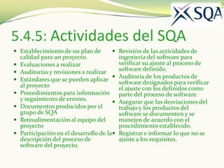 5.4.5: Actividades del SQA
 Establecimiento de un plan de         Revisión de las actividades de
    calidad para un proyecto.               ingeniería del software para
   Evaluaciones a realizar                 verificar su ajuste al proceso de
   Auditorías y revisiones a realizar      software definido.
   Estándares que se pueden aplicar       Auditoría de los productos de
                                            software designados para verificar
    al proyecto                             el ajuste con los definidos como
   Procedimientos para información         parte del proceso de software.
    y seguimiento de errores.              Asegurar que las desviaciones del
   Documentos producidos por el            trabajo y los productos del
    grupo de SQA                            software se documenten y se
   Retroalimentación al equipo del         manejen de acuerdo con el
    proyecto                                procedimiento establecido.
   Participación en el desarrollo de la   Registrar e informar lo que no se
    descripción del proceso de              ajuste a los requisitos.
    software del proyecto.
 