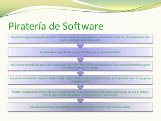 Piratería de Software
El problema legal más grande que afecta a la industria de las computadoras es la piratería de software, la cual consiste en la
                                           copia o uso ilegal de los programas.



                          La piratería es un problema enorme debido a que es muy fácil de hacer.



En la mayor parte de los casos, robar un programa no es más difícil de lo que es grabar un disco compacto de música que le
                                              ha pedido prestado a un amigo.



Los piratas de software renuncian al derecho de recibir actualizaciones y soporte técnico, pero obtienen el uso del programa
                                                      sin pagar por él.



 Muchos programas de software comercial, software que debe comprarse antes de usarlo, cuesta poco, de 20 a 50 dólares,
                          pero la mayor de las aplicaciones cuestan entre 100 y 500 dólares.



                 Las aplicaciones muy especializadas o complejas pueden constar varios miles de dólares.
 