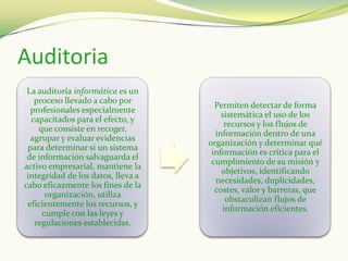 Auditoria
 La auditoría informática es un
   proceso llevado a cabo por
                                      Permiten detectar de forma
  profesionales especialmente
                                        sistemática el uso de los
  capacitados para el efecto, y
                                         recursos y los flujos de
    que consiste en recoger,
                                      información dentro de una
  agrupar y evaluar evidencias
                                    organización y determinar qué
 para determinar si un sistema
                                     información es crítica para el
 de información salvaguarda el
                                     cumplimiento de su misión y
activo empresarial, mantiene la
                                        objetivos, identificando
 integridad de los datos, lleva a
                                      necesidades, duplicidades,
cabo eficazmente los fines de la
                                      costes, valor y barreras, que
      organización, utiliza
                                         obstaculizan flujos de
 eficientemente los recursos, y
                                        información eficientes.
     cumple con las leyes y
   regulaciones establecidas.
 