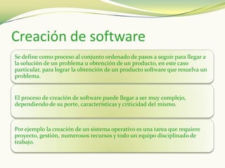 Creación de software
Se define como proceso al conjunto ordenado de pasos a seguir para llegar a
la solución de un problema u obtención de un producto, en este caso
particular, para lograr la obtención de un producto software que resuelva un
problema.


El proceso de creación de software puede llegar a ser muy complejo,
dependiendo de su porte, características y criticidad del mismo.



Por ejemplo la creación de un sistema operativo es una tarea que requiere
proyecto, gestión, numerosos recursos y todo un equipo disciplinado de
trabajo.
 