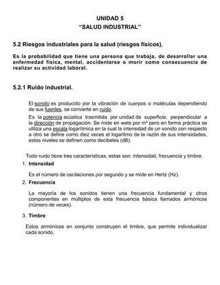 UNIDAD 5
                            “SALUD INDUSTRIAL”


5.2 Riesgos industriales para la salud (riesgos físicos).

Es la probabilidad que tiene una persona que trabaja, de desarrollar una
enfermedad física, mental, accidentarse o morir como consecuencia de
realizar su actividad laboral.


5.2.1 Ruido industrial.

      El sonido es producido por la vibración de cuerpos o moléculas dependiendo
      de sus fuentes, se convierte en ruido.
      Es la potencia acústica trasmitida por unidad de superficie, perpendicular a
      la dirección de propagación. Se mide en wats por m² pero en forma práctica se
      utiliza una escala logarítmica en la cual la intensidad de un sonido con respecto
      a otro se define como diez veces el logaritmo de la razón de sus intensidades,
      estos niveles se definen como decibeles (dB).


    Todo ruido tiene tres características, estas son: intensidad, frecuencia y timbre.
   1. Intensidad

      Es el número de oscilaciones por segundo y se mide en Hertz (Hz).
   2. Frecuencia

      La mayoría de los sonidos tienen una frecuencia fundamental y otros
      componentes en múltiplos de esta frecuencia básica llamados armónicos
      (número de veces).

   3. Timbre

    Estos armónicos en conjunto construyen el timbre, que permite individualizar
    cada sonido.
 