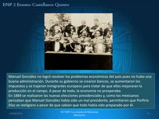 Manuel González no logró resolver los problemas económicos del país pues no hubo una
buena administración. Durante su gobierno se crearon bancos, se aumentaron los
impuestos y se trajeron inmigrantes europeos para tratar de que ellos mejoraran la
producción en el campo. A pesar de todo, la economía no prosperaba.
En 1884 se realizaron las nuevas elecciones presidenciales y, como los mexicanos
pensaban que Manuel González había sido un mal presidente, permitieron que Porfirio
Díaz se reeligiera a pesar de que sabían que todo había sido preparado por él.
                              557 ENP 2 La canasta de Manzanas
29/03/2013                                                                       11
                                         Mexicanas
 
