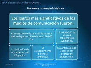 Economía y tecnología del régimen



        Los logros mas significativos de los
         medios de comunicación fueron:
                                                               La instalación de
      La construcción de una red ferroviaria
                                                                    una red
      nacional que en 1910 tenia casi 20 000
                                                                 cablegráficas
                       Km.
                                                                  submarina.

                                    El                         La contracción de
       La unificación de
                            establecimiento                       obras en los
       una extensa red
                                de líneas                          puertos de
          telegráfica.
                              telefónicas.                        exportación.

                            557 ENP 2 La canasta de Manzanas
29/03/2013                                                                         14
                                       Mexicanas
 