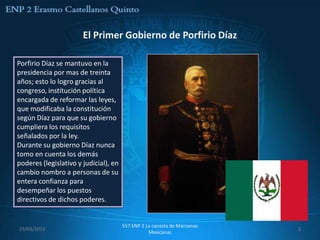 El Primer Gobierno de Porfirio Díaz

Porfirio Díaz se mantuvo en la
presidencia por mas de treinta
años; esto lo logro gracias al
congreso, institución política
encargada de reformar las leyes,
que modificaba la constitución
según Díaz para que su gobierno
cumpliera los requisitos
señalados por la ley.
Durante su gobierno Díaz nunca
tomo en cuenta los demás
poderes (legislativo y judicial), en
cambio nombro a personas de su
entera confianza para
desempeñar los puestos
directivos de dichos poderes.


                                       557 ENP 2 La canasta de Manzanas
29/03/2013                                                                2
                                                  Mexicanas
 