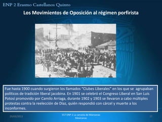 Los Movimientos de Oposición al régimen porfirista




Fue hasta 1900 cuando surgieron los llamados “Clubes Liberales” en los que se agrupaban
políticos de tradición liberal jacobina. En 1901 se celebró el Congreso Liberal en San Luis
Potosí promovido por Camilo Arriaga, durante 1902 y 1903 se llevaron a cabo múltiples
protestas contra la reelección de Díaz, quién respondió con cárcel y muerte a los
inconformes.
                                  557 ENP 2 La canasta de Manzanas
   29/03/2013                                                                           27
                                             Mexicanas
 