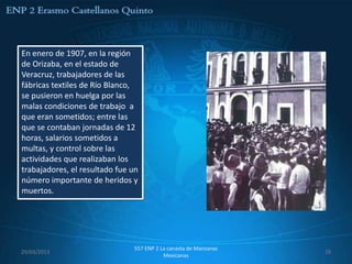 En enero de 1907, en la región
de Orizaba, en el estado de
Veracruz, trabajadores de las
fábricas textiles de Río Blanco,
se pusieron en huelga por las
malas condiciones de trabajo a
que eran sometidos; entre las
que se contaban jornadas de 12
horas, salarios sometidos a
multas, y control sobre las
actividades que realizaban los
trabajadores, el resultado fue un
número importante de heridos y
muertos.




                               557 ENP 2 La canasta de Manzanas
29/03/2013                                                        29
                                          Mexicanas
 