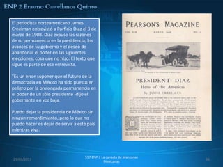 El periodista norteamericano James
Creelman entrevistó a Porfirio Díaz el 3 de
marzo de 1908. Díaz expuso las razones
de su permanencia en la presidencia, los
avances de su gobierno y el deseo de
abandonar el poder en las siguientes
elecciones, cosa que no hizo. El texto que
sigue es parte de esa entrevista.

"Es un error suponer que el futuro de la
democracia en México ha sido puesto en
peligro por la prolongada permanencia en
el poder de un sólo presidente -dijo el
gobernante en voz baja.

Puedo dejar la presidencia de México sin
ningún remordimiento, pero lo que no
puedo hacer es dejar de servir a este país
mientras viva.




                                     557 ENP 2 La canasta de Manzanas
29/03/2013                                                              36
                                                Mexicanas
 