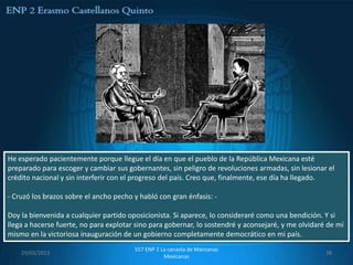 He esperado pacientemente porque llegue el día en que el pueblo de la República Mexicana esté
preparado para escoger y cambiar sus gobernantes, sin peligro de revoluciones armadas, sin lesionar el
crédito nacional y sin interferir con el progreso del país. Creo que, finalmente, ese día ha llegado.

- Cruzó los brazos sobre el ancho pecho y habló con gran énfasis: -

Doy la bienvenida a cualquier partido oposicionista. Si aparece, lo consideraré como una bendición. Y si
llega a hacerse fuerte, no para explotar sino para gobernar, lo sostendré y aconsejaré, y me olvidaré de mí
mismo en la victoriosa inauguración de un gobierno completamente democrático en mi país.
                                        557 ENP 2 La canasta de Manzanas
    29/03/2013                                                                                       38
                                                   Mexicanas
 