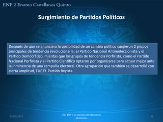 Surgimiento de Partidos Políticos



Después de que se anunciara la posibilidad de un cambio político surgieron 2 grupos
principales de tendencia revolucionaria; el Partido Nacional Antireeleccionista y el
Partido Democrático, mientas que los grupos de tendencia Porfirista, como el Partido
Nacional Porfirista y el Partido Científico optaron por organizarse para actuar mejor ante
la inminencia de una campaña electoral. Otra agrupación que también se desarrolló con
cierta amplitud, FUE EL Partido Reyista.




                                 557 ENP 2 La canasta de Manzanas
29/03/2013                                                                             45
                                            Mexicanas
 
