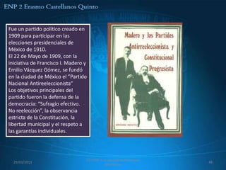 Fue un partido político creado en
1909 para participar en las
elecciones presidenciales de
México de 1910.
El 22 de Mayo de 1909, con la
iniciativa de Francisco I. Madero y
Emilio Vázquez Gómez, se fundó
en la ciudad de México el ”Partido
Nacional Antireeleccionista”
Los objetivos principales del
partido fueron la defensa de la
democracia: “Sufragio efectivo.
No reelección”, la observancia
estricta de la Constitución, la
libertad municipal y el respeto a
las garantías individuales.




                                  557 ENP 2 La canasta de Manzanas
  29/03/2013                                                         48
                                             Mexicanas
 