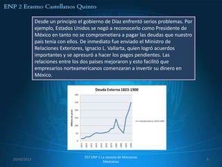 Desde un principio el gobierno de Díaz enfrentó serios problemas. Por
             ejemplo, Estados Unidos se negó a reconocerlo como Presidente de
             México en tanto no se comprometiera a pagar las deudas que nuestro
             país tenía con ellos. De inmediato fue enviado el Ministro de
             Relaciones Exteriores, Ignacio L. Vallarta, quien logró acuerdos
             importantes y se apresuró a hacer los pagos pendientes. Las
             relaciones entre los dos países mejoraron y esto facilitó que
             empresarios norteamericanos comenzaran a invertir su dinero en
             México.




                                  557 ENP 2 La canasta de Manzanas
29/03/2013                                                                           5
                                             Mexicanas
 
