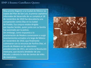 Muy pronto llegaron a la Ciudad de México las
copias del Plan de San Luis, la prensa capitalina
informaba del desarrollo de un complot,el 18
de noviembre de 1910 fue descubierta una
conspiración contra Díaz en la ciudad
de Puebla. Esa conjura estaba dirigida
por Aquiles Serdán, quien junto con su familia
fue asesinado por la policía.
Sin embargo, como respuesta a la
proclamación de Madero comenzaron a surgir
levantamientos armados a lo largo de México
en noviembre de 1910, que finalmente
culminaron con la renuncia de Porfirio Díaz, el
triunfo de Madero en las elecciones
presidenciales de 1911, así como la Revolución
mexicana, que duraría alrededor de una
década y cobraría la vida de cientos de miles
de mexicanos.

                                   557 ENP 2 La canasta de Manzanas
  29/03/2013                                                          52
                                              Mexicanas
 