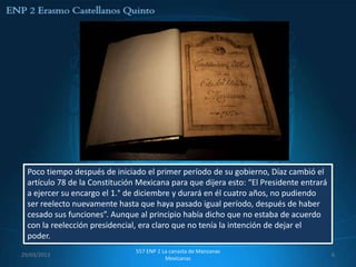 Poco tiempo después de iniciado el primer período de su gobierno, Díaz cambió el
  artículo 78 de la Constitución Mexicana para que dijera esto: “El Presidente entrará
  a ejercer su encargo el 1.° de diciembre y durará en él cuatro años, no pudiendo
  ser reelecto nuevamente hasta que haya pasado igual período, después de haber
  cesado sus funciones”. Aunque al principio había dicho que no estaba de acuerdo
  con la reelección presidencial, era claro que no tenía la intención de dejar el
  poder.
                                557 ENP 2 La canasta de Manzanas
29/03/2013                                                                               6
                                           Mexicanas
 