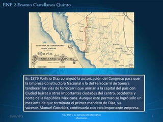 En 1879 Porfirio Díaz consiguió la autorización del Congreso para que
             la Empresa Constructora Nacional y la del Ferrocarril de Sonora
             tendieran las vías de ferrocarril que unirían a la capital del país con
             Ciudad Juárez y otras importantes ciudades del centro, occidente y
             norte de la República Mexicana. Aunque este permiso se logró sólo un
             mes ante de que terminara el primer mandato de Díaz, su
             sucesor, Manuel González, continuaría con esta importante empresa.
                                   557 ENP 2 La canasta de Manzanas
29/03/2013                                                                             7
                                              Mexicanas
 
