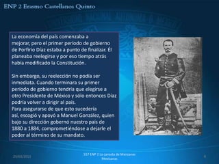 La economía del país comenzaba a
mejorar, pero el primer período de gobierno
de Porfirio Díaz estaba a punto de finalizar. Él
planeaba reelegirse y por eso tiempo atrás
había modificado la Constitución.

Sin embargo, su reelección no podía ser
inmediata. Cuando terminara su primer
período de gobierno tendría que elegirse a
otro Presidente de México y sólo entonces Díaz
podría volver a dirigir al país.
Para asegurarse de que esto sucedería
así, escogió y apoyó a Manuel González, quien
bajo su dirección gobernó nuestro país de
1880 a 1884, comprometiéndose a dejarle el
poder al término de su mandato.


                                  557 ENP 2 La canasta de Manzanas
29/03/2013                                                           8
                                             Mexicanas
 