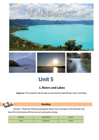 Unit 5
                                    1. Rivers and Lakes
         Objective: The students will be able to promote the Salvadorian rivers and lakes.




                                       Reading
      Activity 1: Read the following paragraph about rivers and lakes of El Salvador and
then fill in the blanks with the correct words given below.

           Pacific                     important                     were
             only                       volcanic                     rivers
 