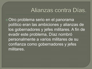  Otro problema serio en el panorama
 político eran las ambiciones y alianzas de
 los gobernadores y jefes militares. A fin de
 evadir este problema, Díaz nombró
 personalmente a varios militares de su
 confianza como gobernadores y jefes
 militares.
 