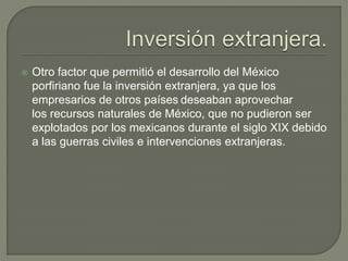    Otro factor que permitió el desarrollo del México
    porfiriano fue la inversión extranjera, ya que los
    empresarios de otros países deseaban aprovechar
    los recursos naturales de México, que no pudieron ser
    explotados por los mexicanos durante el siglo XIX debido
    a las guerras civiles e intervenciones extranjeras.
 