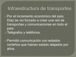  Por el incremento económico del país,
  Díaz se vio forzado a crear una red de
  transportes y comunicaciones en todo el
  país:
 Telégrafos y teléfonos.


 Permitió
         comunicación con estados
 norteños que habían estado alejados por
 años.
 