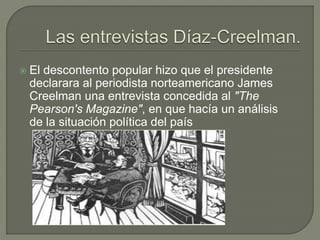    El descontento popular hizo que el presidente
    declarara al periodista norteamericano James
    Creelman una entrevista concedida al "The
    Pearson's Magazine", en que hacía un análisis
    de la situación política del país
 