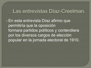  Enesta entrevista Díaz afirmo que
 permitiría que la oposición
 formara partidos políticos y contendiera
 por los diversos cargos de elección
 popular en la jornada electoral de 1910.
 