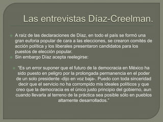    A raíz de las declaraciones de Díaz, en todo el país se formó una
    gran euforia popular de cara a las elecciones, se crearon comités de
    acción política y los liberales presentaron candidatos para los
    puestos de elección popular.
   Sin embargo Díaz acepta reelegirse:

        “Es un error suponer que el futuro de la democracia en México ha
         sido puesto en peligro por la prolongada permanencia en el poder
        de un solo presidente -dijo en voz baja-. Puedo con toda sinceridad
         decir que el servicio no ha corrompido mis ideales políticos y que
        creo que la democracia es el único justo principio del gobierno, aun
        cuando llevarla al terreno de la práctica sea posible sólo en pueblos
                              altamente desarrollados.”
 
