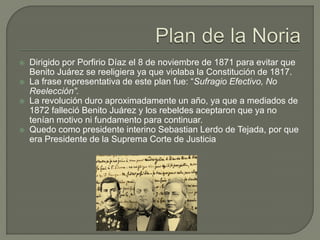    Dirigido por Porfirio Díaz el 8 de noviembre de 1871 para evitar que
    Benito Juárez se reeligiera ya que violaba la Constitución de 1817.
   La frase representativa de este plan fue: “Sufragio Efectivo, No
    Reelección”.
   La revolución duro aproximadamente un año, ya que a mediados de
    1872 falleció Benito Juárez y los rebeldes aceptaron que ya no
    tenían motivo ni fundamento para continuar.
   Quedo como presidente interino Sebastian Lerdo de Tejada, por que
    era Presidente de la Suprema Corte de Justicia
 