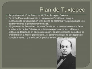    Se proclamo el 10 de Enero de 1876 en Tuxtepec Oaxaca.
   En dicho Plan se desconocía a Lerdo como Presidente, aunque
    reconociendo la Constitución y las Leyes de Reforma y se proclamaba jefe
    del movimiento al general Porfirio Díaz.
   "El gobierno de Sebastián Lerdo de Tejada se ha convertido en una farsa...
    la soberanía de los Estados es vulnerada repetidas veces... el tesoro
    público es dilapidado en gastos de placer... la administración de justicia se
    encuentra en la mayor prostitución... el poder municipal ha desaparecido
    completamente... y la educación pública se encuentra abandonada."
 