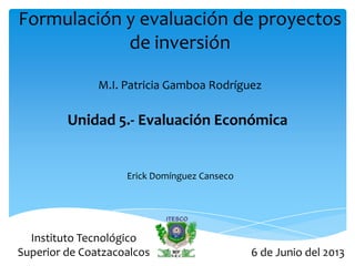 Formulación y evaluación de proyectos
de inversión
M.I. Patricia Gamboa Rodríguez
Unidad 5.- Evaluación Económica
Erick Domínguez Canseco
6 de Junio del 2013
Instituto Tecnológico
Superior de Coatzacoalcos
 