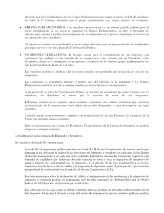 alternada por los Coordinadores de los Grupos Parlamentarios que tengan al menos el 25% de senadores
del total de la Cámara, iniciando con el grupo parlamentario con mayor número de senadores.
GRUPOS PARLAMENTARIOS. Los senadores pertenecientes a un mismo partido político para el
mejor cumplimiento de sus tareas se organizan en Grupos Parlamentarios, en ellos se formulan los
criterios para orientar y facilitar la participación de sus integrantes en el proceso legislativo, se forma con
un mínimo de cinco senadores.
Al interior se nombra un coordinador y otros cargos directivos para su representación, el coordinador
participa con voz y voto en la Junta de Coordinación Política.
COMISIONES LEGISLATIVAS. El Senado cuenta para el cumplimiento de sus funciones con
comisiones que trabajan en las materias de su competencia, estas cuentan con un Presidente y dos
Secretarios, dentro de la integración se incorporan a senadores de los distintos grupos parlamentarios los
que podrán pertenecer hasta en 5 de ellas.
Las reuniones podrán ser públicas y las decisiones tomadas son aprobadas por la mayoría de votos de sus
integrantes.
Las comisiones se constituyen durante el primer mes del ejercicio de la legislatura y los Grupos
Parlamentarios tendrán derecho a solicitar cambios en la adscripción de sus integrantes.
A propuesta de la Junta de Coordinación Política, se integran las comisiones las cuales cuentan con 15
senadores, las decisiones se toman por la mayoría de votos de sus integrantes.
LaCámara, cuando así se requiera, puede nombrar comisiones con carácter transitorio que conozcan
exclusivamente de la materia para cuyo objeto hayan sido designadas, o para desempeñar un cargo
específico.
También puede crear comisiones conjuntas con participación de las dos Cámaras del Congreso de la
Unión que atiendan asuntos comunes.
Quienes permanezcan en el cargo del Presidente, Vicepresidentes de la Cámara de Senadores no podrán
integrarse a ninguna comisión.
5.3 Calificación en las cámaras de Diputados y Senadores.
Se considera el artículo 60 constitucional.
Artículo 60: el organismos publico previsto en el artículo 41 de esta Constitución, de acurdo con lo que
disponga la ley, declarara la validez de las elecciones de diputados y senadores en cada uno de los distrito
electorales uninominales y en cada una de las entidades federativas; otorgara las constancias respetivas a las
fórmulas de candidatos que hubiesen obtenido mayoría de votos y hará la asignación de senadores de
primera minoría de conformidad con lo dispuesto en el artículo 56 de esta Constitución y en la ley.
Asimismo, hará la declaración de validez y la asignación de diputados según el principio de representación
proporcional de conformidad con el artículo 54 de esta Constitución y la ley.
Las determinaciones sobre la declaración de validez, el otorgamiento de las constancias y la asignación de
diputados o senadores podrán ser impugnadas ante las salas regionales del Tribunal Electoral del Poder
Judicial de la Federación, en términos que señale la ley.
Las soluciones de las salas a que se refiere el párrafo anterior, podrán ser revisadas exclusivamente por la
Sala Superior del propio Tribunal, a través del medio de impugnación que los partidos políticos, podrán
 