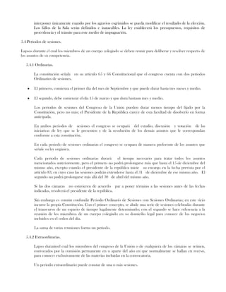 interponer únicamente cuando por los agravios esgrimidos se pueda modificar el resultado de la elección.
Los fallos de la Sala serán definidos e inatacables. La ley establecerá los presupuestos, requisitos de
procedencia y el trámite para este medio de impugnación.
5.4 Periodos de sesiones.
Lapsos durante el cual los miembros de un cuerpo colegiado se deben reunir para deliberar y resolver respecto de
los asuntos de su competencia.
5.4.1 Ordinarias.
La constitución señala en su artículo 65 y 66 Constitucional que el congreso cuenta con dos periodos
Ordinarios de sesiones.
El primero, comienza el primer día del mes de Septiembre y que puede durar hasta tres meses y medio.
El segundo, debe comenzar el día 15 de marzo y que dura hastaun mes y medio.
Los periodos de sesiones del Congreso de la Unión pueden durar menos tiempo del fijado por la
Constitución, pero no más; el Presidente de la República carece de esta facultad de disolverlo en forma
anticipada.
En ambos periodos de sesiones el congreso se ocupará del estudio, discusión y votación de las
iniciativas de ley que se le presenten y de la resolución de los demás asuntos que le correspondan
conforme a esta constitución.
En cada periodo de sesiones ordinarias el congreso se ocupara de manera preferente de los asuntos que
señale su ley orgánica.
Cada periodo de sesiones ordinarias durará el tiempo necesario para tratar todos los asuntos
mencionados anteriormente, pero el primero no podrá prolongarse más que hasta el 15 de diciembre del
mismo año, excepto cuando el presidente de la república inicie su encargo en la fecha prevista por el
artículo 83, en cuyo caso las sesiones podrán extenderse hasta el 31 de diciembre de ese mismo año. El
segundo no podrá prolongarse más allá del 30 de abril del mismo año.
Si las dos cámaras no estuvieren de acuerdo par a poner término a las sesiones antes de las fechas
indicadas, resolverá el presidente de la república.
Sin embargo es común confundir Periodo Ordinario de Sesiones con Sesiones Ordinarias; en este vicio
incurre la propia Constitución. Con el primer concepto, se alude una serie de sesiones celebradas durante
el transcurso de un espacio de tiempo legalmente determinado; con el segundo se hace referencia a la
reunión de los miembros de un cuerpo colegiado en su domicilio legal para conocer de los negocios
incluidos en el orden del día.
La suma de varias reuniones forma un periodo.
5.4.2 Extraordinarias.
Lapso duranteel cual los miembros del congreso de la Unión o de cualquiera de los cámaras se reúnen,
convocados por la comisión permanente en u aparte del año en que normalmente se hallan en receso,
para conocer exclusivamente de las materias incluidas en la convocatoria.
Un periodo extraordinario puede constar de una o más sesiones.
 