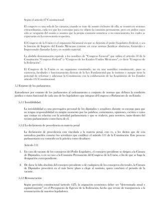 Según el artículo 67 Constitucional:
El congreso es una sola de las cámaras, cuando se trate de asunto exclusivo de ella, se reunirá en sesiones
extraordinarias, cada vez que los convoque para ese objeto la comisión permanente, pero en ambos casos
sólo se ocuparán del asunto o asuntos que la propia comisión sometiese a su conocimiento, los cuales se
expresarán en la convocatoria respectiva.
El Congreso de la Unión es el organismo bicamaral en que se deposita el poder Legislativo Federal, o sea
la función de Imperio del Estado Mexicano consiste en crear normas Jurídicas abstractas, Generales e
Impersonales llamadas Leyes, en sentido material.
La aludida denominación equivale a los nombres de “Congreso General” que utiliza el artículo 50 de la
Constitución “Congreso Federal” o “Congreso de los Estados Unidos Mexicanos”, es decir “Congreso de
la Federación”.
El Congreso de la Unión es un organismo constituido, no en una asamblea constituyente, pues su
existencia, facultades y funcionamiento derivan de la Ley Fundamental que lo instituye y aunque tiene la
potestad de reformar y adicionar la Constitución con la colaboración de las Legislaturas de los Estados
artículo 135 Constitucional.
5.5 Estatuto de los parlamentos
Entendemos por estatuto de los parlamentos al ordenamiento o conjunto de normas que definen la condición
jurídica o status funcional de cada uno de los legisladores que integran al Congreso o Parlamento de un Estado.
5.5.1 Inviolabilidad.
La inviolabilidad es una prerrogativa personal de los diputados y senadores durante su encargo para que
no tengan responsabilidad en ningún momento por las palabras, comentarios, opiniones, escritos o votos
que emitan en relación con la actividad parlamentaria y que se realicen, para nosotros, tanto dentro del
recinto parlamentario como fuera de él.
5.5.2 La declaratoria de procedencia en materia penal
La declaración de procedencia está vinculada a la materia penal, esto es, a los ilícitos que de esta
naturaleza pueden cometer los servidores que establece el artículo 111 de la Constitución. Este proceso
parlamentario era conocido en la práctica como desafuero
Artículo 111
1. En caso de vacante de los consejeros del Poder Legislativo, el consejero presidente se dirigirá a la Cámara
de Diputados, o en su caso a la Comisión Permanente del Congreso de la Unión, a fin de que se haga la
designación correspondiente.
2. De darse la falta absoluta del consejero presidente o de cualquiera de los consejeros electorales, la Cámara
de Diputados procederá en el más breve plazo a elegir al sustituto, quien concluirá el periodo de la
vacante.
5.5.3 Remuneración
Según previsión constitucional (artículo 127), la asignación económica deber ser “determinada anual y
equitativamente” en el Presupuesto de Egresos de la Federación, hecho que reviste de transparencia a la
remuneración de nuestros legisladores.
 