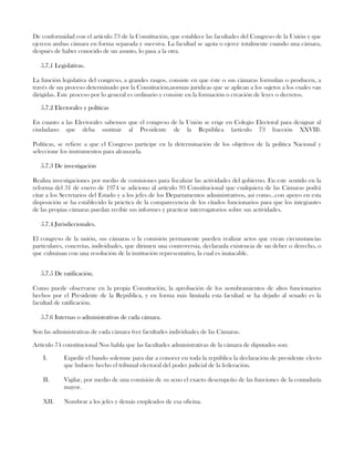 De conformidad con el artículo 73 de la Constitución, que establece las facultades del Congreso de la Unión y que
ejercen ambas cámara en forma separada y sucesiva. La facultad se agota o ejerce totalmente cuando una cámara,
después de haber conocido de un asunto, lo pasa a la otra.
5.7.1 Legislativas.
La función legislativa del congreso, a grandes rasgos, consiste en que éste o sus cámaras formulan o producen, a
través de un proceso determinado por la Constitución,normas jurídicas que se aplican a los sujetos a los cuales van
dirigidas. Este proceso por lo general es ordinario y consiste en la formación o creación de leyes o decretos.
5.7.2 Electorales y políticas
En cuanto a las Electorales sabemos que el congreso de la Unión se erige en Colegio Electoral para designar al
ciudadano que deba sustituir al Presidente de la República (artículo 73 fracción XXVII).
Políticas, se refiere a que el Congreso participe en la determinación de los objetivos de la política Nacional y
seleccione los instrumentos para alcanzarla.
5.7.3 De investigación
Realiza investigaciones por medio de comisiones para fiscalizar las actividades del gobierno. En este sentido en la
reforma del 31 de enero de 1974 se adiciono al artículo 93 Constitucional que cualquiera de las Cámaras podrá
citar a los Secretarios del Estado y a los jefes de los Departamentos administrativos, así como...con apoyo en esta
disposición se ha establecido la práctica de la comparecencia de los citados funcionarios para que los integrantes
de las propias cámaras puedan recibir sus informes y practicar interrogatorios sobre sus actividades.
5.7.4 Jurisdiccionales.
El congreso de la unión, sus cámaras o la comisión permanente pueden realizar actos que crean circunstancias
particulares, concretas, individuales, que dirimen una controversia, declaranla existencia de un deber o derecho, o
que culminan con una resolución de la institución representativa, la cual es inatacable.
5.7.5 De ratificación.
Como puede observarse en la propia Constitución, la aprobación de los nombramientos de altos funcionarios
hechos por el Presidente de la República, y en forma más limitada esta facultad se ha dejado al senado es la
facultad de ratificación.
5.7.6 Internas o administrativas de cada cámara.
Son las administrativas de cada cámara (ver facultades individuales de las Cámaras.
Artículo 74 constitucional Nos habla que las facultades administrativas de la cámara de diputados son:
I. Expedir el bando solemne para dar a conocer en toda la república la declaración de presidente electo
que hubiere hecho el tribunal electoral del poder judicial de la federación.
II. Vigilar, por medio de una comisión de su seno el exacto desempeño de las funciones de la contaduría
mayor.
XII. Nombrar a los jefes y demás empleados de esa oficina.
 