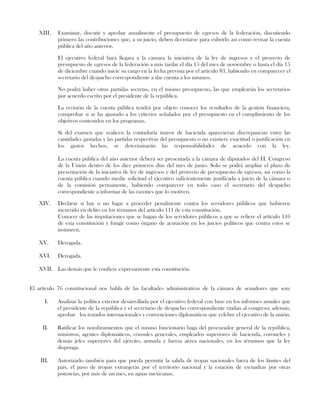 XIII. Examinar, discutir y aprobar anualmente el presupuesto de egresos de la federación, discutiendo
primero las contribuciones que, a su juicio, deben decretarse para cubrirlo así como revisar la cuenta
pública del año anterior.
El ejecutivo federal hará llegara a la cámara la iniciativa de la ley de ingresos y el proyecto de
presupuesto de egresos de la federación a más tardar el día 15 del mes de noviembre o hasta el día 15
de diciembre cuando inicie su cargo en la fecha prevista por el artículo 83, habiendo en comparecer el
secretario del despacho correspondiente a dar cuenta a los mismos.
No podrá haber otras partidas secretas, en el mismo presupuesto, las que emplearán los secretarios
por acuerdo escrito por el presidente de la república.
La revisión de la cuenta pública tendrá por objeto conocer los resultados de la gestión financiera,
comprobar si se ha ajustado a los criterios señalados por el presupuesto en el cumplimiento de los
objetivos contenidos en los programas.
Si del examen que realicen la contaduría mayor de hacienda aparecieran discrepancias entre las
cantidades gastadas y las partidas respectivas del presupuesto o no existiere exactitud o justificación en
los gastos hechos, se determinarán las responsabilidades de acuerdo con la ley.
La cuenta pública del año anterior deberá ser presentada a la cámara de diputados del H. Congreso
de la Unión dentro de los diez primeros días del mes de junio. Solo se podrá ampliar el plazo de
presentación de la iniciativa de ley de ingresos y del proyecto de presupuesto de egresos, así como la
cuenta pública cuando medie solicitud el ejecutivo suficientemente justificada a juicio de la cámara o
de la comisión permanente, habiendo comparecer en todo caso el secretario del despacho
correspondiente a informar de las razones que lo motiven.
XIV. Declarar si hay o no lugar a proceder penalmente contra los servidores públicos que hubieren
incurrido en delito en los términos del artículo 111 de esta constitución.
Conocer de las imputaciones que se hagan de los servidores públicos a que se refiere el artículo 110
de esta constitución y fungir como órgano de acusación en los juicios políticos que contra estos se
instauren.
XV. Derogada.
XVI. Derogada.
XVII. Las demás que le confiere expresamente esta constitución.
El artículo 76 constitucional nos habla de las facultades administrativas de la cámara de senadores que son:
I. Analizar la política exterior desarrollada por el ejecutivo federal con base en los informes anuales que
el presidente de la república y el secretario de despacho correspondiente rindan al congreso; además,
aprobar los tratados internacionales y convenciones diplomáticas que celebre el ejecutivo de la unión.
II. Ratificar los nombramientos que el mismo funcionario haga del procurador general de la república,
ministros, agentes diplomáticos, cónsules generales, empleados superiores de hacienda, coroneles y
demás jefes superiores del ejército, armada y fuerza aérea nacionales, en los términos que la ley
disponga.
III. Autorizarlo también para que pueda permitir la salida de tropas nacionales fuera de los límites del
país, el paso de tropas extranjeras por el territorio nacional y la estación de escuadras por otras
potencias, por más de un mes, en aguas mexicanas.
 