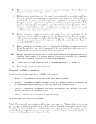 IV. Dar su consentimiento para que el presidente de la republica pueda disponer de la guardia nacional
fuera de sus respectivos estados, fijando la fuerza necesaria.
V. Declarar, cuando hayan desaparecido todos los poderes constitucionales de un estado, que es llegado
el caso de nombrarle un gobernador provisional, quien convocará a elecciones conforme a las leyes
constitucionales del mismo estado. El nombramiento de gobernador se hará por el senado a
propuesta en terna del presidente de la república, con aprobación de las dos terceras partes de los
miembros presentes, y en los recesos, por la comisión permanente, con forme a las mismas reglas. El
funcionario así nombrado no podrá ser electo gobernador constitucional en las elecciones que se
verifiquen en virtud de la convocatoria que él expidiere. Esta disposición regirá siempre que las
constituciones de los estados no prevean el caso.
VI. Resolver las cuestiones políticas que surjan entre los poderes de un estado cuando alguno de ellos
ocurre con ese fin al senado, o cuando, con motivo de dichas cuestiones se haya interrumpido el
orden constitucional mediante un conflicto de armas. En este caso el senado dictará su resolución,
sujetándose a la constitución general de la república y a la del estado. La ley reglamentará el ejercicio
de esta facultad y el de la anterior.
VII. Erigirse en jurado de sentencia para conocer en juicio político de las faltas u omisiones que cometan
los servidores públicos y que redunden en perjuicio de los intereses públicos fundamentales y de su
buen despacho, en los términos del artículo 110 de esta constitución.
VIII. Designar a los ministros de la suprema corte de justicia de la nación, de entre la terna que someta a su
consideración el presidente de la república, así como otorgar o negar su aprobación a las solicitudes
de licencia o renuncia de los mismos, que le someta dicho funcionario.
IX. Nombrar y remover al jefe del distrito federal en los supuestos previstos en esta constitución.
X. Las demás que la misma constitución le atribuya.
5.8 Actividades prohibidas a los legisladores.
De acuerdo a la constitución las actividades prohibidas son las siguientes:
Artículo 59 Constitucional; no podrán ser reelectos para el periodo inmediato.
Artículo 62 Constitucional, no podrán desempeñar ninguna otra comisión o empleo de la federación o de
los estados por los cuales se disfrute sueldo, sin licencia previa de la cámara respectiva.
Artículo 63 Constitucional; los diputados o senadores no pueden faltar 10 días consecutivos o sin previa
licencia del presidente de la cámara a las sesiones.
Artículo 55 constitucional; no ser ministro de algún culto religioso.
5.9 Residencia y traslado de las cámaras legislativas.
Artículo 68 constitucional: las dos cámaras residirán en un mismo lugar y no Podrán trasladarse a otro sin que
antes convengan en la traslación y en el tiempo y modo de verificarla, designando un mismo punto para la reunión
de ambas. Pero si conviviendo las dos en traslación, diferente en cuanto al tiempo, modo y lugar, el ejecutivo
terminará la diferencia eligiendo uno de los dos extremos en cuestión. Ninguna cámara podrásuspender sus
sesiones por más de tres días, sin consentimiento de la otra.
 